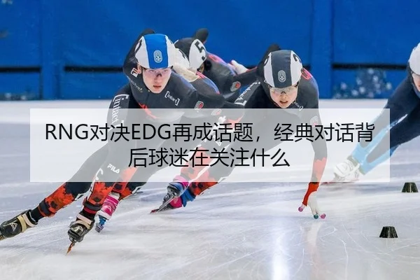 RNG对决EDG再成话题，经典对话背后球迷在关注什么